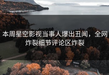 本周星空影视当事人爆出丑闻，全网炸裂细节评论区炸裂