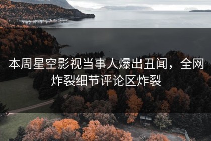 本周星空影视当事人爆出丑闻，全网炸裂细节评论区炸裂
