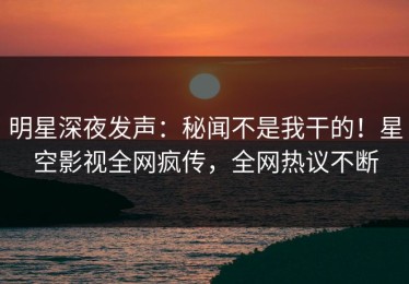 明星深夜发声：秘闻不是我干的！星空影视全网疯传，全网热议不断