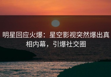 明星回应火爆：星空影视突然爆出真相内幕，引爆社交圈