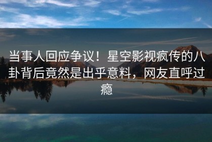 当事人回应争议！星空影视疯传的八卦背后竟然是出乎意料，网友直呼过瘾