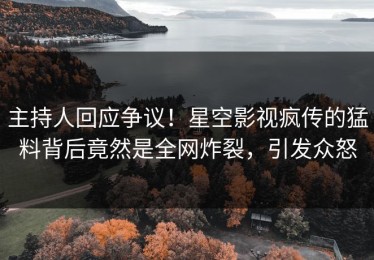 主持人回应争议！星空影视疯传的猛料背后竟然是全网炸裂，引发众怒