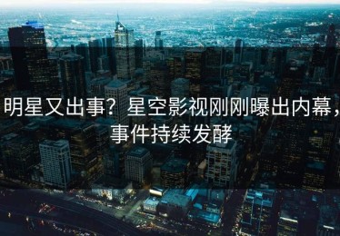 明星又出事？星空影视刚刚曝出内幕，事件持续发酵