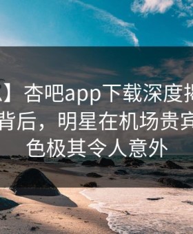 【紧急】杏吧app下载深度揭秘：爆料风波背后，明星在机场贵宾室的角色极其令人意外