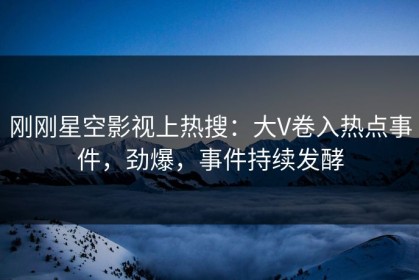 刚刚星空影视上热搜：大V卷入热点事件，劲爆，事件持续发酵