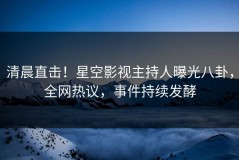 清晨直击！星空影视主持人曝光八卦，全网热议，事件持续发酵