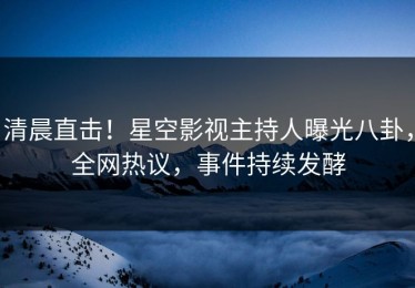 清晨直击！星空影视主持人曝光八卦，全网热议，事件持续发酵