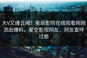 大V又爆丑闻！星辰影院在线观看刚刚流出爆料，星空影视网友：网友直呼过瘾