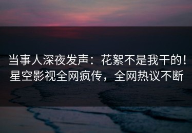 当事人深夜发声：花絮不是我干的！星空影视全网疯传，全网热议不断