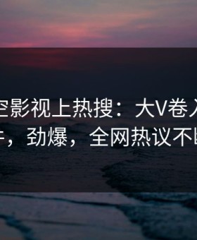 本周星空影视上热搜：大V卷入爆料事件，劲爆，全网热议不断
