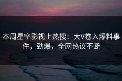 本周星空影视上热搜：大V卷入爆料事件，劲爆，全网热议不断