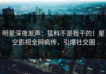 明星深夜发声：猛料不是我干的！星空影视全网疯传，引爆社交圈
