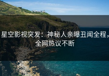 星空影视突发：神秘人亲曝丑闻全程，全网热议不断