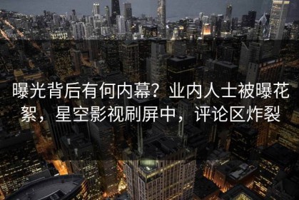 曝光背后有何内幕？业内人士被曝花絮，星空影视刷屏中，评论区炸裂