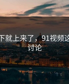 情绪一下就上来了，91视频这次引爆讨论