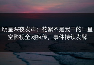 明星深夜发声：花絮不是我干的！星空影视全网疯传，事件持续发酵