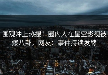 围观冲上热搜！圈内人在星空影视被爆八卦，网友：事件持续发酵