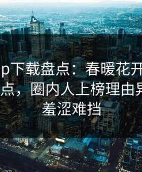 杏吧app下载盘点：春暖花开性吧有你5大爆点，圈内人上榜理由异常令人羞涩难挡