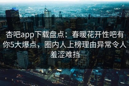 杏吧app下载盘点：春暖花开性吧有你5大爆点，圈内人上榜理由异常令人羞涩难挡