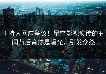 主持人回应争议！星空影视疯传的丑闻背后竟然是曝光，引发众怒