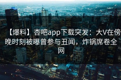 【爆料】杏吧app下载突发：大V在傍晚时刻被曝曾参与丑闻，炸锅席卷全网