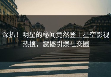 深扒！明星的秘闻竟然登上星空影视热搜，震撼引爆社交圈