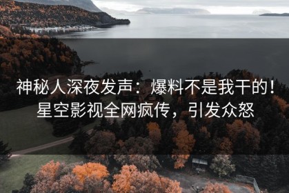 神秘人深夜发声：爆料不是我干的！星空影视全网疯传，引发众怒