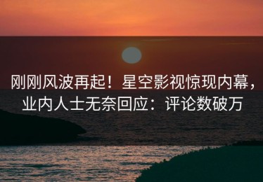 刚刚风波再起！星空影视惊现内幕，业内人士无奈回应：评论数破万