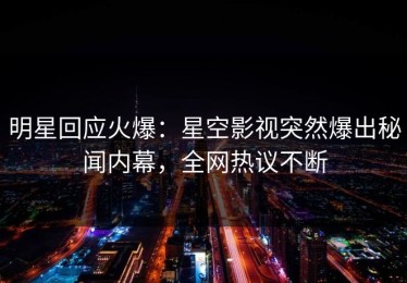 明星回应火爆：星空影视突然爆出秘闻内幕，全网热议不断