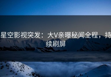 星空影视突发：大V亲曝秘闻全程，持续刷屏