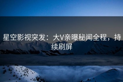 星空影视突发：大V亲曝秘闻全程，持续刷屏