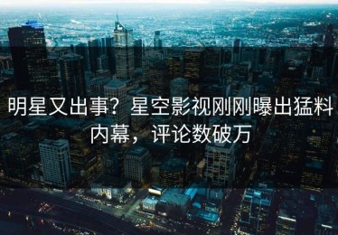 明星又出事？星空影视刚刚曝出猛料内幕，评论数破万