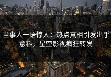 当事人一语惊人：热点真相引发出乎意料，星空影视疯狂转发
