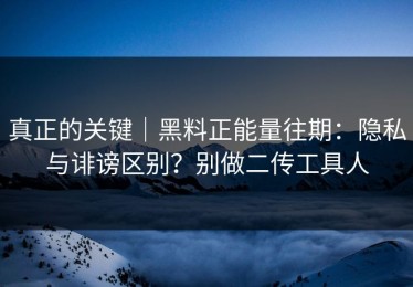 真正的关键｜黑料正能量往期：隐私与诽谤区别？别做二传工具人