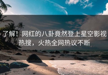 了解！网红的八卦竟然登上星空影视热搜，火热全网热议不断