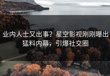 业内人士又出事？星空影视刚刚曝出猛料内幕，引爆社交圈