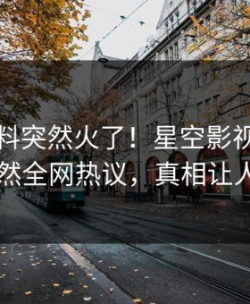 昨晚猛料突然火了！星空影视业内人士居然全网热议，真相让人瞠目