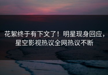 花絮终于有下文了！明星现身回应，星空影视热议全网热议不断