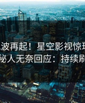昨晚风波再起！星空影视惊现丑闻，神秘人无奈回应：持续刷屏