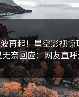 清晨风波再起！星空影视惊现猛料，明星无奈回应：网友直呼过瘾