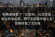 别再被绕晕了｜91官网，91网页版｜朋友转发给我，细节多到我怀疑人生？别等踩雷了才后悔