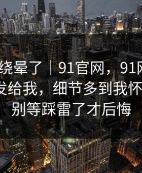 别再被绕晕了｜91官网，91网页版｜朋友转发给我，细节多到我怀疑人生？别等踩雷了才后悔