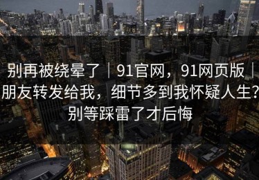 别再被绕晕了｜91官网，91网页版｜朋友转发给我，细节多到我怀疑人生？别等踩雷了才后悔