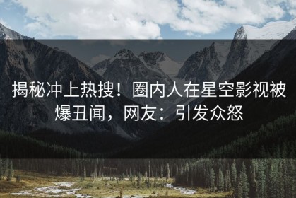 揭秘冲上热搜！圈内人在星空影视被爆丑闻，网友：引发众怒