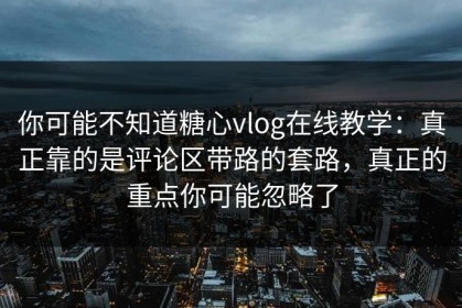 你可能不知道糖心vlog在线教学：真正靠的是评论区带路的套路，真正的重点你可能忽略了