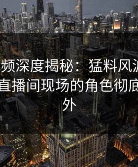 樱花视频深度揭秘：猛料风波背后，明星在直播间现场的角色彻底令人意外