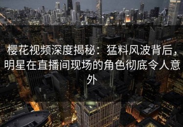 樱花视频深度揭秘：猛料风波背后，明星在直播间现场的角色彻底令人意外
