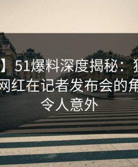 【速报】51爆料深度揭秘：猛料风波背后，网红在记者发布会的角色彻底令人意外