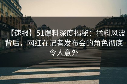【速报】51爆料深度揭秘：猛料风波背后，网红在记者发布会的角色彻底令人意外