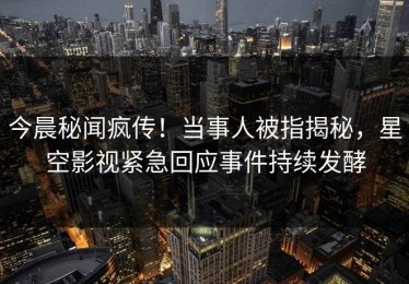 今晨秘闻疯传！当事人被指揭秘，星空影视紧急回应事件持续发酵
